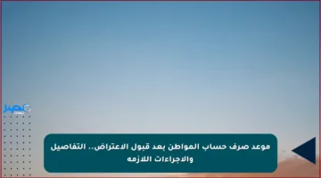 موعد صرف حساب المواطن بعد قبول الاعتراض.. التفاصيل والإجراءات اللازمة
